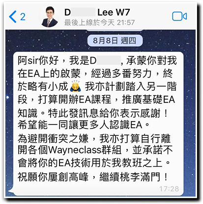 阿sir你好，承蒙你對我在EA上的啟蒙，經過多番努力，終於略有小成。我亦計劃踏入另一階段，打算開辦EA課程，推廣基礎EA知識。特此發訊息給你表示感謝!希望能一同讓更多人認識EA。 為避開衝突之嫌，我亦打算自行離開各個Wayneclass群組，並承諾不會將你的EA技術用於我教班之上。 祝願你屢創高峰，繼續桃李滿門